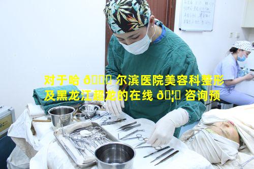 对于哈 🍁 尔滨医院美容科整形及黑龙江超龙的在线 🦅 咨询预约体验如何